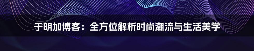 于明加博客:全方位解析时尚潮流与生活美学