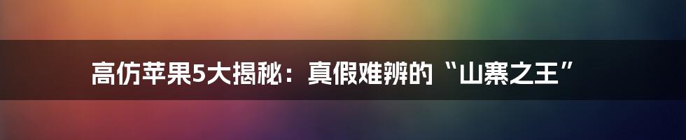 高仿苹果5大揭秘:真假难辨的“山寨之王”
