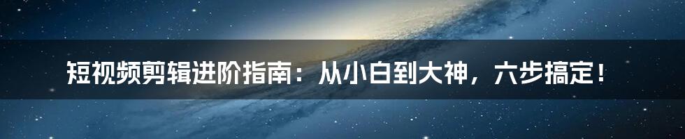 短视频剪辑进阶指南:从小白到大神,六步搞定!