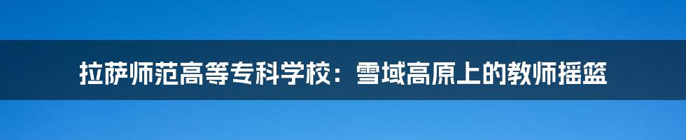 拉萨师范高等专科学校:雪域高原上的教师摇篮