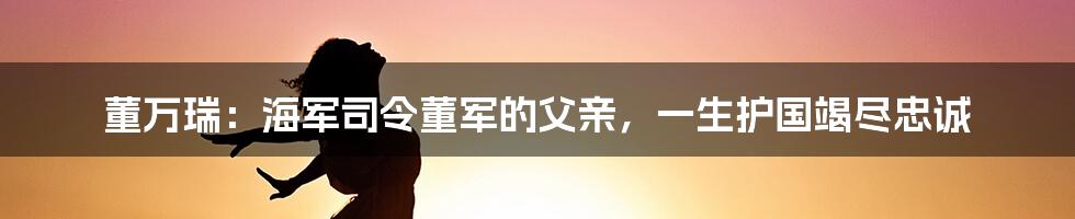 董万瑞:海军司令董军的父亲,一生护国竭尽忠诚