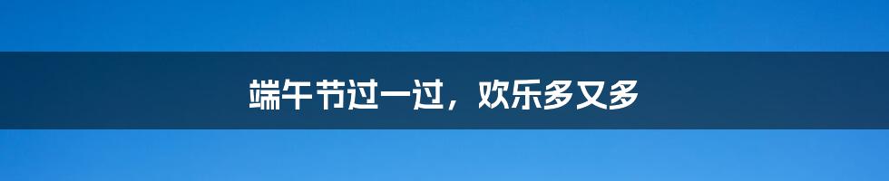 端午节过一过,欢乐多又多