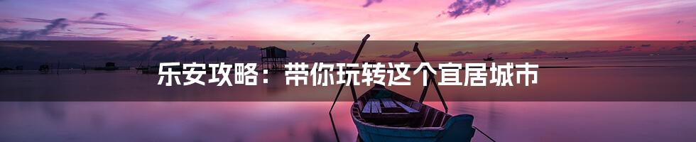 乐安攻略：带你玩转这个宜居城市