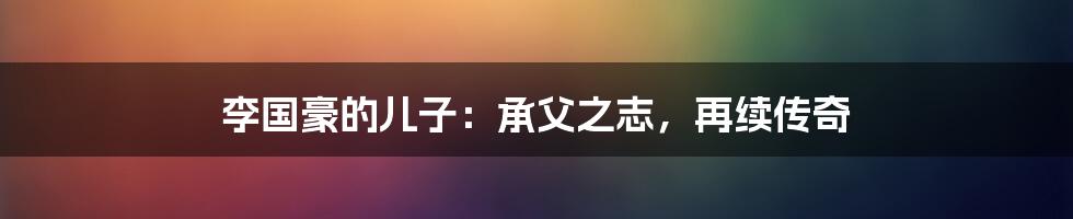 李国豪的儿子:承父之志,再续传奇
