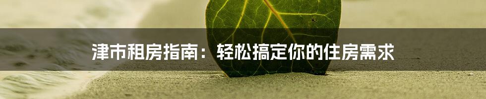 津市租房指南:轻松搞定你的住房需求