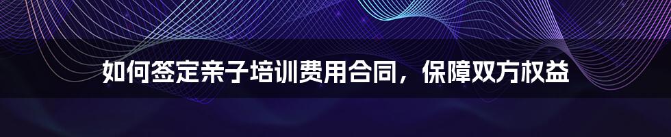 如何签定亲子培训费用合同,保障双方权益