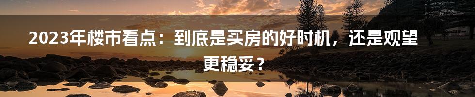 2023年楼市看点:到底是买房的好时机,还是观望更稳妥?