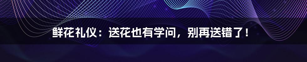 鲜花礼仪：送花也有学问，别再送错了！