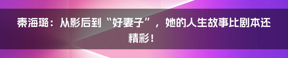 秦海璐:从影后到“好妻子”,她的人生故事比剧本还精彩!