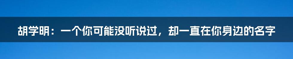 胡学明:一个你可能没听说过,却一直在你身边的名字