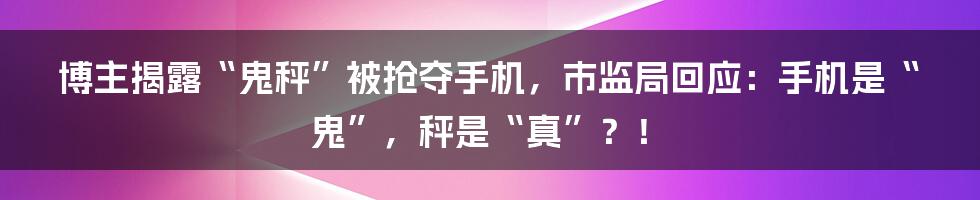 博主揭露“鬼秤”被抢夺手机,市监局回应:手机是“鬼”,秤是“真”?!