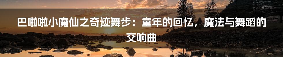 巴啦啦小魔仙之奇迹舞步:童年的回忆,魔法与舞蹈的交响曲