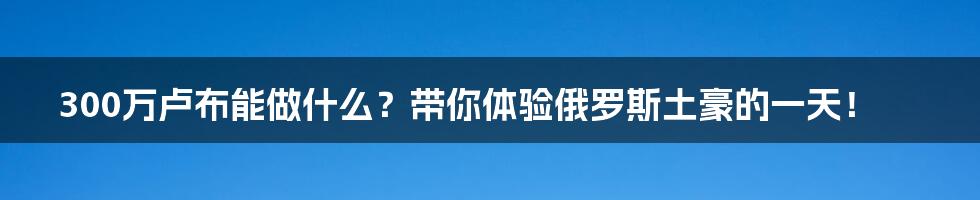 300万卢布能做什么?带你体验俄罗斯土豪的一天!