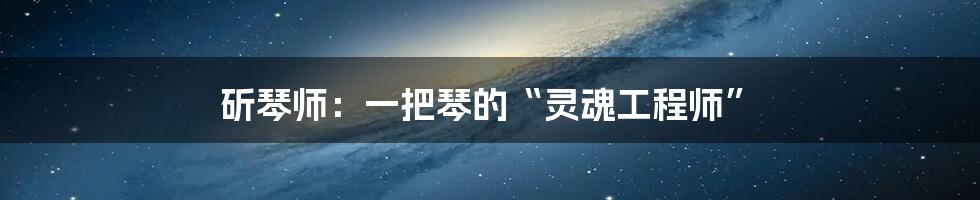 斫琴师:一把琴的“灵魂工程师”