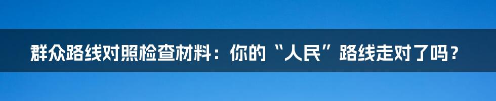 群众路线对照检查材料:你的“人民”路线走对了吗?