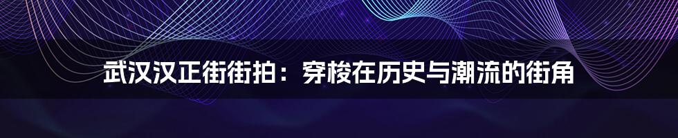 武汉汉正街街拍:穿梭在历史与潮流的街角