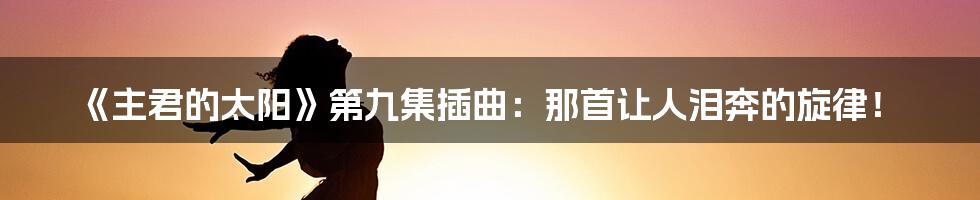 《主君的太阳》第九集插曲：那首让人泪奔的旋律！