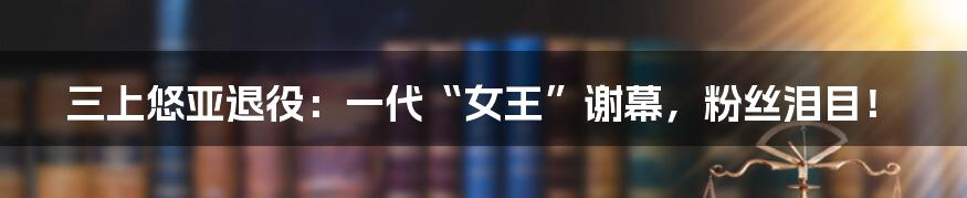 三上悠亚退役:一代“女王”谢幕,粉丝泪目!