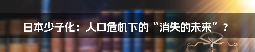 日本少子化:人口危机下的“消失的未来”?