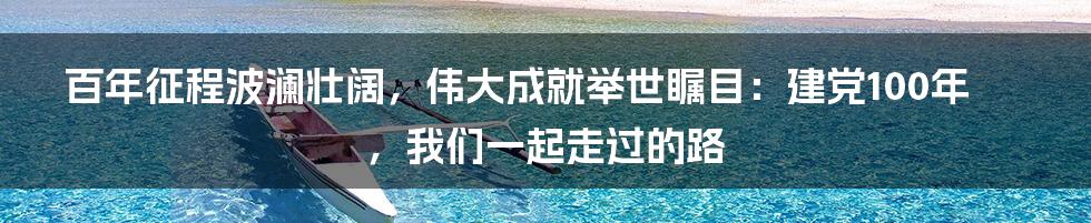 百年征程波澜壮阔，伟大成就举世瞩目：建党100年，我们一起走过的路