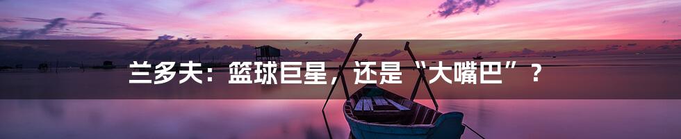 兰多夫:篮球巨星,还是“大嘴巴”?