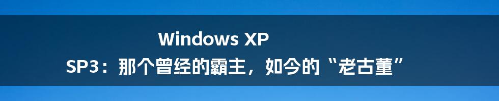 Windows XP SP3:那个曾经的霸主,如今的“老古董”