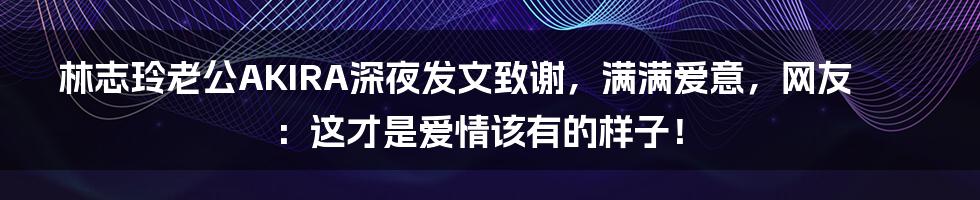 林志玲老公AKIRA深夜发文致谢,满满爱意,网友:这才是爱情该有的样子!