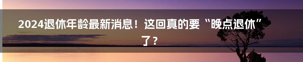 2024退休年龄最新消息!这回真的要“晚点退休”了?