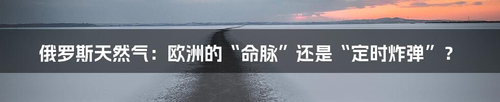 俄罗斯天然气:欧洲的“命脉”还是“定时炸弹”?