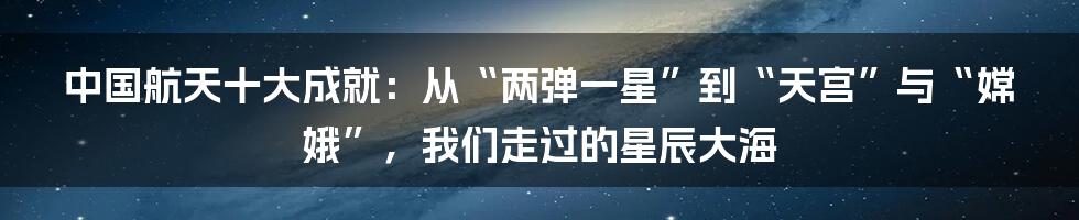 中国航天十大成就:从“两弹一星”到“天宫”与“嫦娥”,我们走过的星辰大海