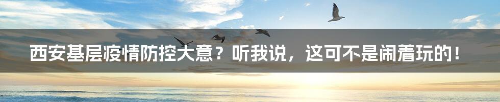 西安基层疫情防控大意?听我说,这可不是闹着玩的!