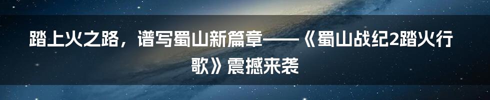 踏上火之路,谱写蜀山新篇章——《蜀山战纪2踏火行歌》震撼来袭