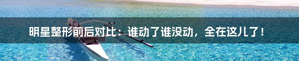 明星整形前后对比：谁动了谁没动，全在这儿了！