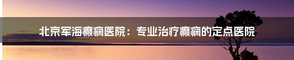 北京军海癫痫医院：专业治疗癫痫的定点医院