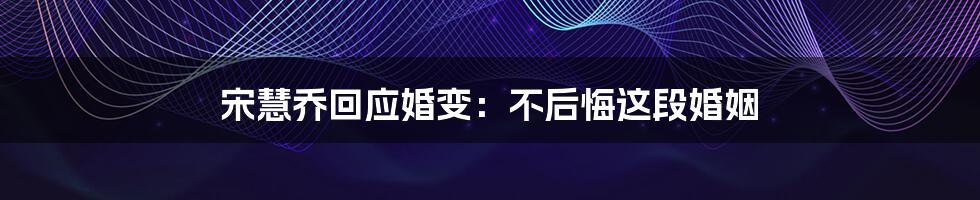 宋慧乔回应婚变:不后悔这段婚姻