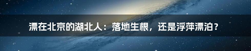 漂在北京的湖北人:落地生根,还是浮萍漂泊?
