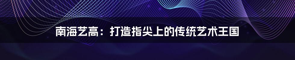 南海艺高:打造指尖上的传统艺术王国