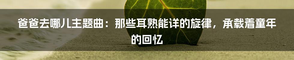 爸爸去哪儿主题曲:那些耳熟能详的旋律,承载着童年的回忆