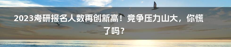 2023考研报名人数再创新高!竞争压力山大,你慌了吗?