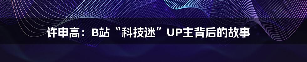 许申高:B站“科技迷”UP主背后的故事