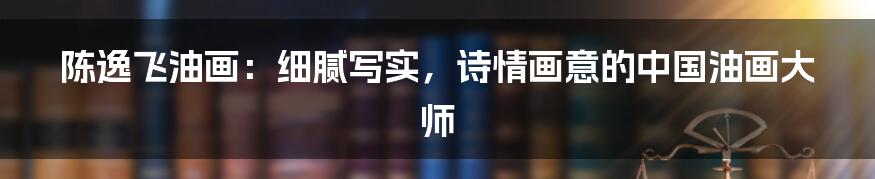 陈逸飞油画:细腻写实,诗情画意的中国油画大师