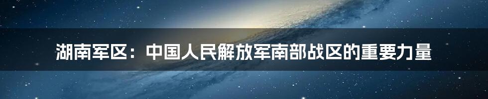湖南军区:中国人民解放军南部战区的重要力量