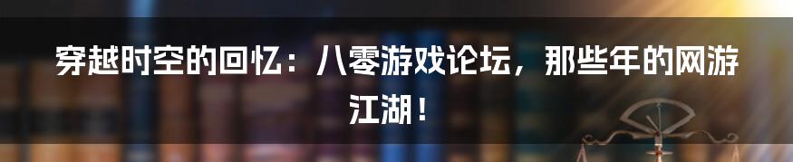 穿越时空的回忆:八零游戏论坛,那些年的网游江湖!
