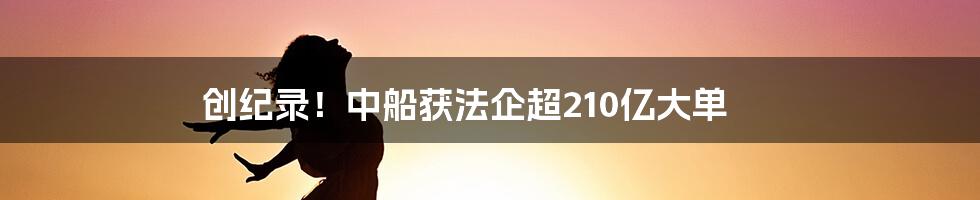 创纪录！中船获法企超210亿大单