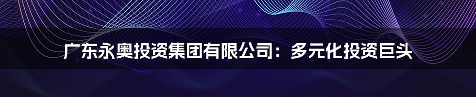 广东永奥投资集团有限公司:多元化投资巨头