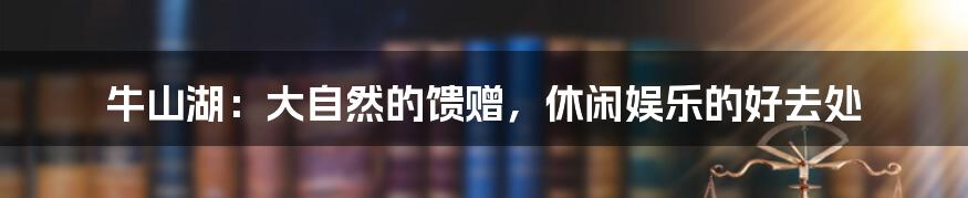 牛山湖:大自然的馈赠,休闲娱乐的好去处
