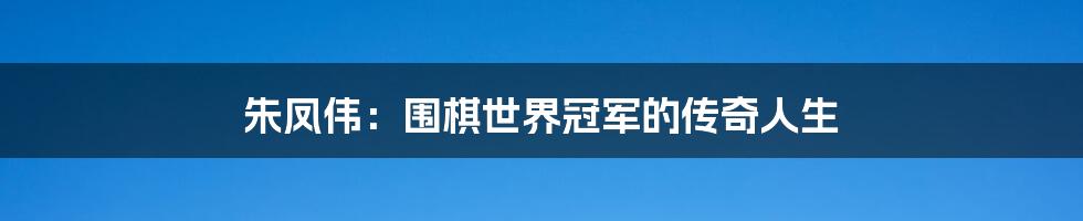 朱凤伟:围棋世界冠军的传奇人生