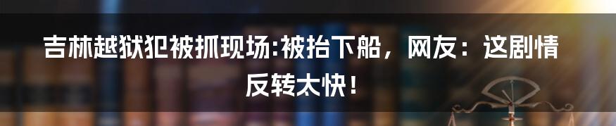 吉林越狱犯被抓现场:被抬下船,网友:这剧情反转太快!