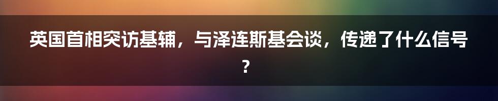 英国首相突访基辅,与泽连斯基会谈,传递了什么信号?