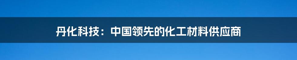 丹化科技:中国领先的化工材料供应商